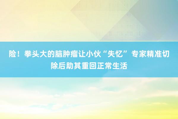 险！拳头大的脑肿瘤让小伙“失忆” 专家精准切除后助其重回正常生活