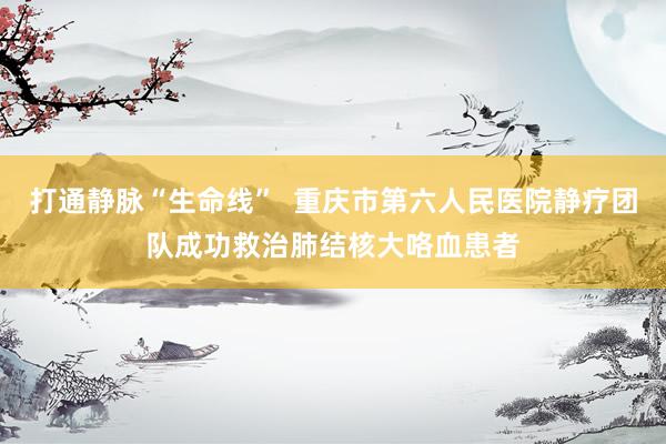 打通静脉“生命线”  重庆市第六人民医院静疗团队成功救治肺结核大咯血患者
