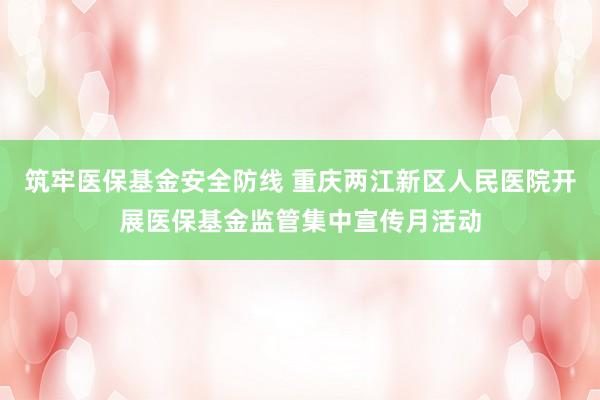 筑牢医保基金安全防线 重庆两江新区人民医院开展医保基金监管集中宣传月活动