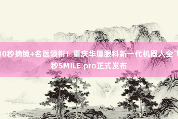 10秒摘镜+名医领衔！重庆华厦眼科新一代机器人全飞秒SMILE pro正式发布