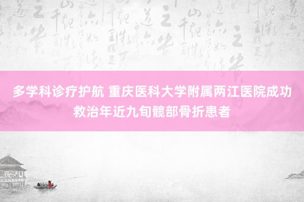 多学科诊疗护航 重庆医科大学附属两江医院成功救治年近九旬髋部骨折患者