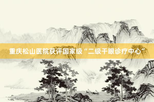 重庆松山医院获评国家级“二级干眼诊疗中心”