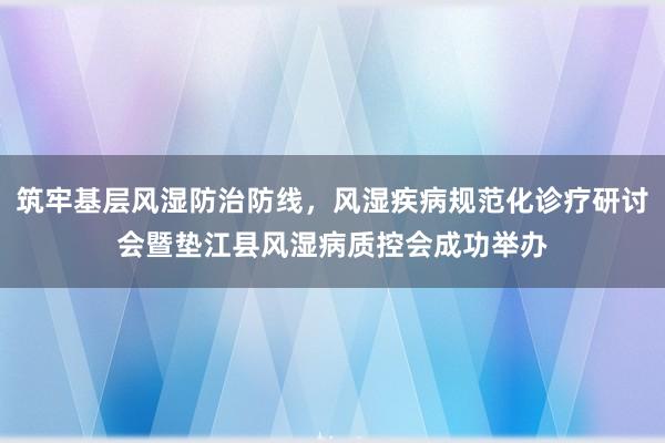 筑牢基层风湿防治防线，风湿疾病规范化诊疗研讨会暨垫江县风湿病质控会成功举办