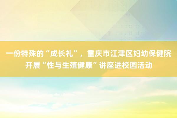 一份特殊的“成长礼”，重庆市江津区妇幼保健院开展“性与生殖健康”讲座进校园活动