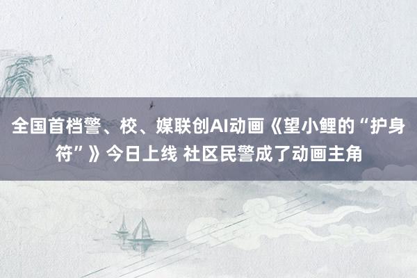 全国首档警、校、媒联创AI动画《望小鲤的“护身符”》今日上线 社区民警成了动画主角