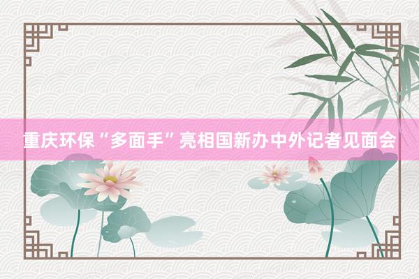 重庆环保“多面手”亮相国新办中外记者见面会