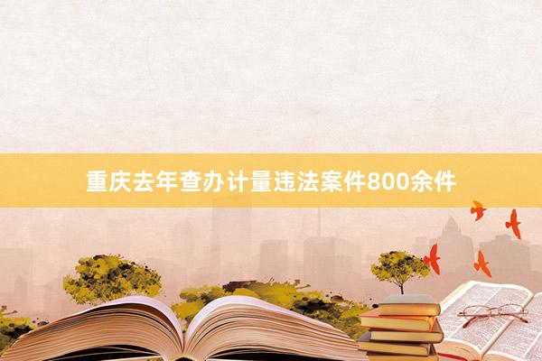 重庆去年查办计量违法案件800余件